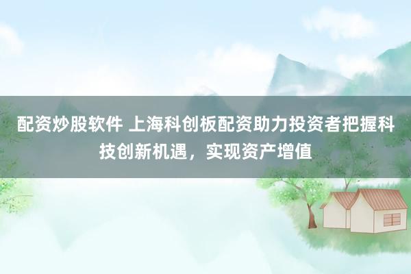 配资炒股软件 上海科创板配资助力投资者把握科技创新机遇，实现资产增值