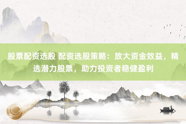 股票配资选股 配资选股策略：放大资金效益，精选潜力股票，助力投资者稳健盈利