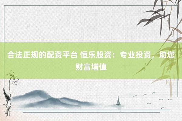 合法正规的配资平台 恒乐股资：专业投资，助您财富增值