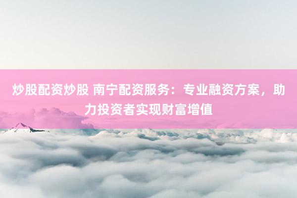 炒股配资炒股 南宁配资服务：专业融资方案，助力投资者实现财富增值
