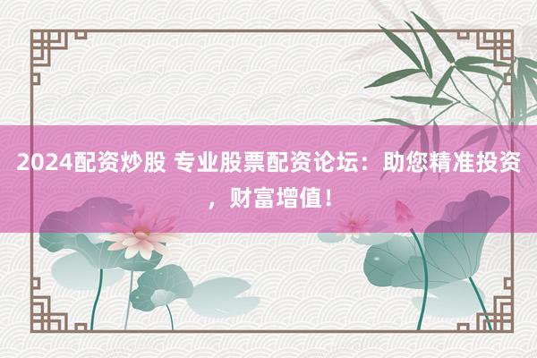 2024配资炒股 专业股票配资论坛：助您精准投资，财富增值！