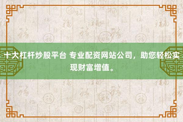 十大杠杆炒股平台 专业配资网站公司，助您轻松实现财富增值。