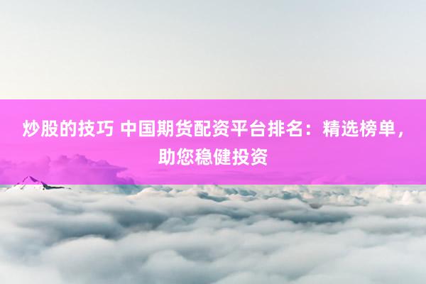 炒股的技巧 中国期货配资平台排名：精选榜单，助您稳健投资