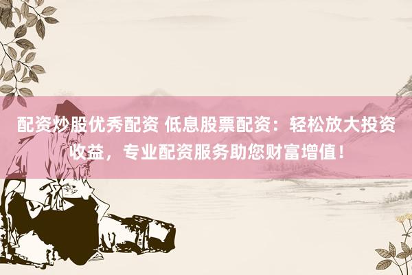 配资炒股优秀配资 低息股票配资：轻松放大投资收益，专业配资服务助您财富增值！