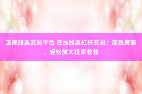 正规股票交易平台 在线股票杠杆交易：高效策略，轻松放大投资收益