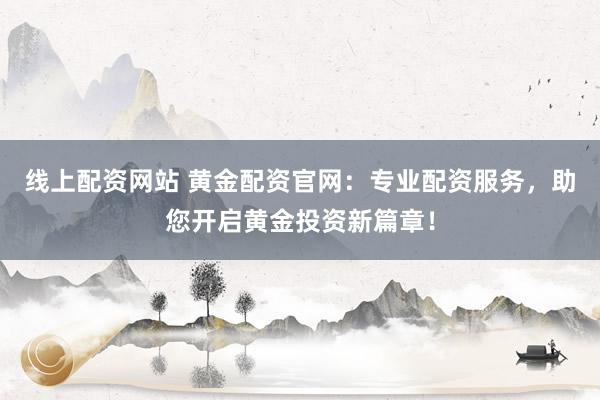 线上配资网站 黄金配资官网：专业配资服务，助您开启黄金投资新篇章！