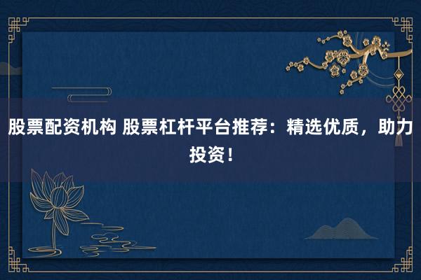 股票配资机构 股票杠杆平台推荐：精选优质，助力投资！