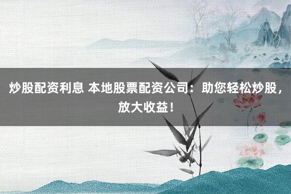 炒股配资利息 本地股票配资公司：助您轻松炒股，放大收益！