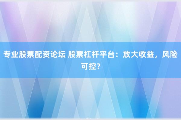 专业股票配资论坛 股票杠杆平台：放大收益，风险可控？