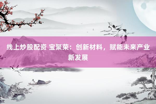 线上炒股配资 宝聚荣：创新材料，赋能未来产业新发展