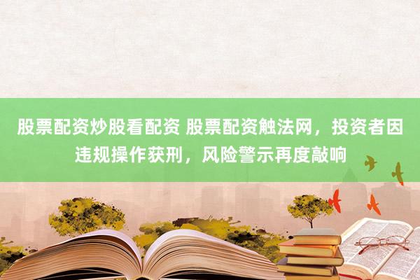 股票配资炒股看配资 股票配资触法网，投资者因违规操作获刑，风险警示再度敲响