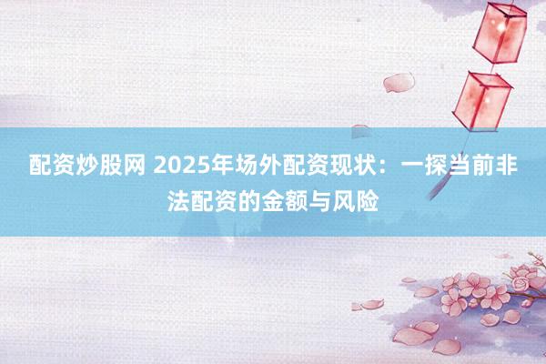 配资炒股网 2025年场外配资现状：一探当前非法配资的金额与风险