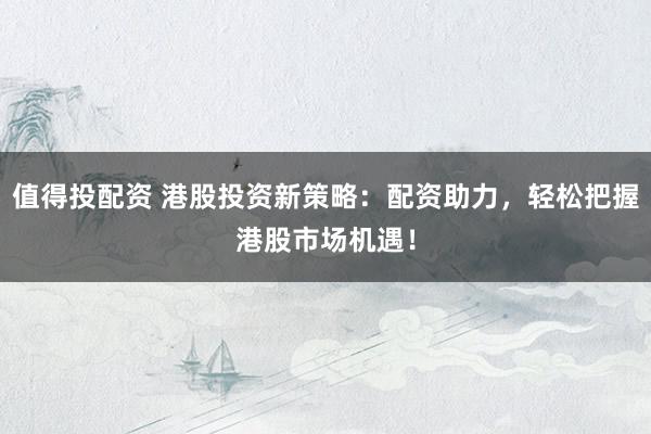 值得投配资 港股投资新策略：配资助力，轻松把握港股市场机遇！