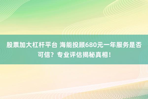 股票加大杠杆平台 海能投顾680元一年服务是否可信？专业评估揭秘真相！