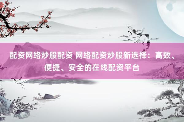 配资网络炒股配资 网络配资炒股新选择：高效、便捷、安全的在线配资平台