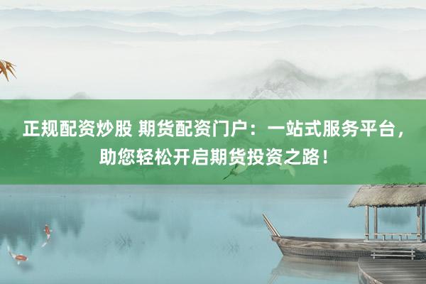 正规配资炒股 期货配资门户：一站式服务平台，助您轻松开启期货投资之路！