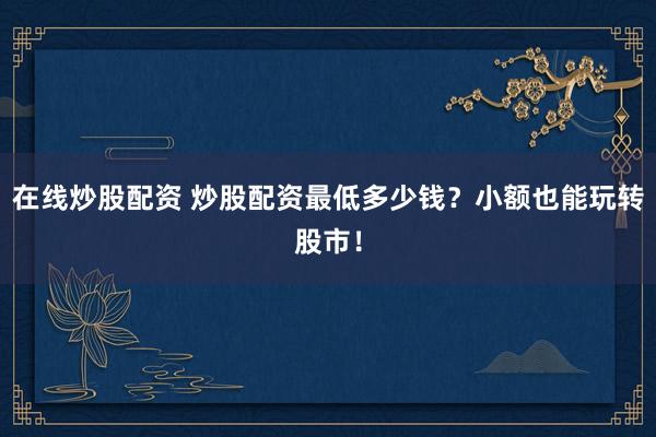 在线炒股配资 炒股配资最低多少钱？小额也能玩转股市！
