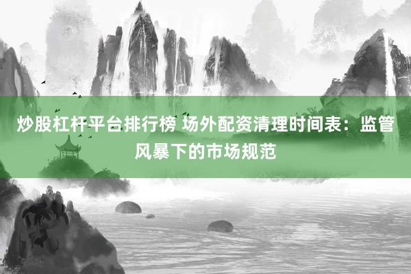 炒股杠杆平台排行榜 场外配资清理时间表：监管风暴下的市场规范