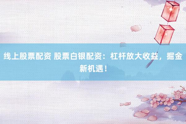 线上股票配资 股票白银配资：杠杆放大收益，掘金新机遇！