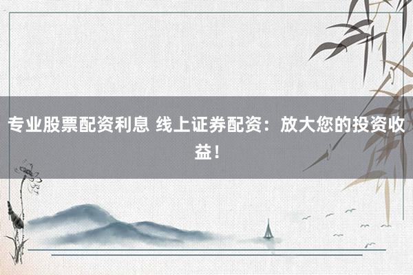 专业股票配资利息 线上证券配资：放大您的投资收益！