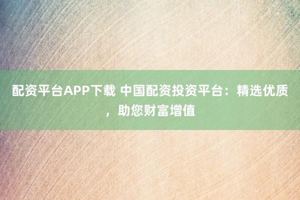 配资平台APP下载 中国配资投资平台：精选优质，助您财富增值