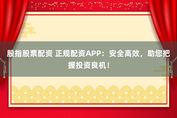 股指股票配资 正规配资APP：安全高效，助您把握投资良机！