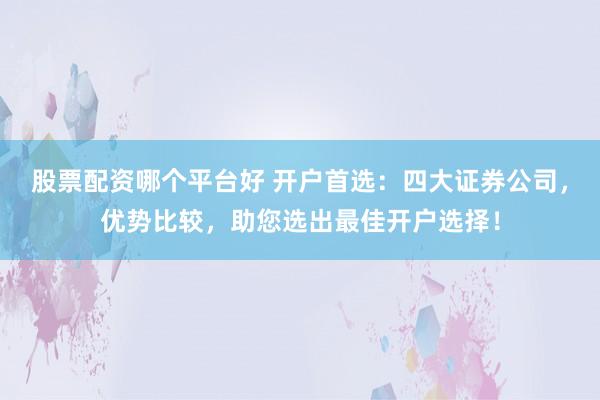 股票配资哪个平台好 开户首选：四大证券公司，优势比较，助您选出最佳开户选择！