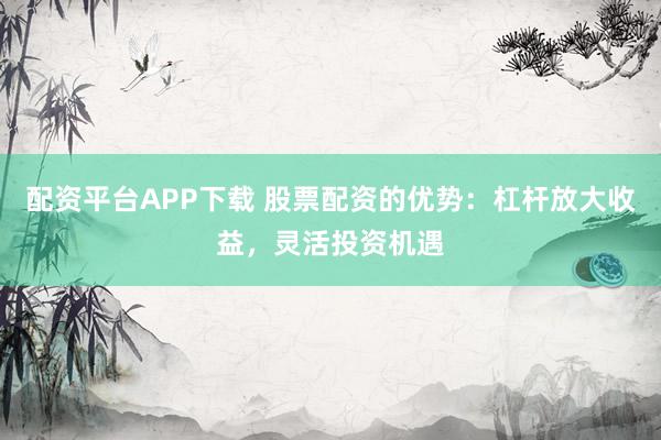 配资平台APP下载 股票配资的优势：杠杆放大收益，灵活投资机遇