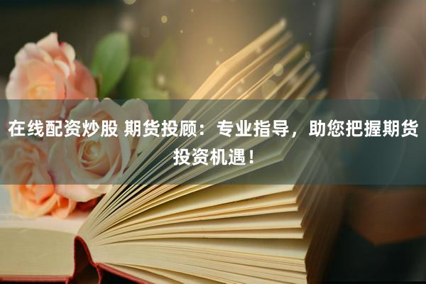 在线配资炒股 期货投顾：专业指导，助您把握期货投资机遇！