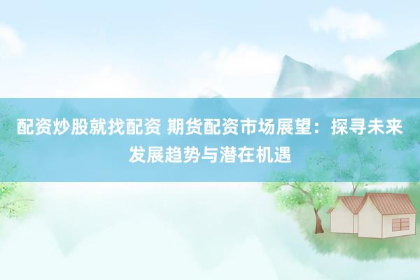 配资炒股就找配资 期货配资市场展望：探寻未来发展趋势与潜在机遇