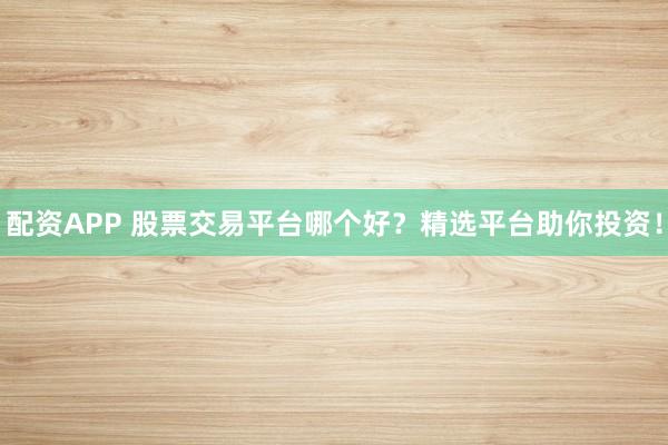配资APP 股票交易平台哪个好？精选平台助你投资！