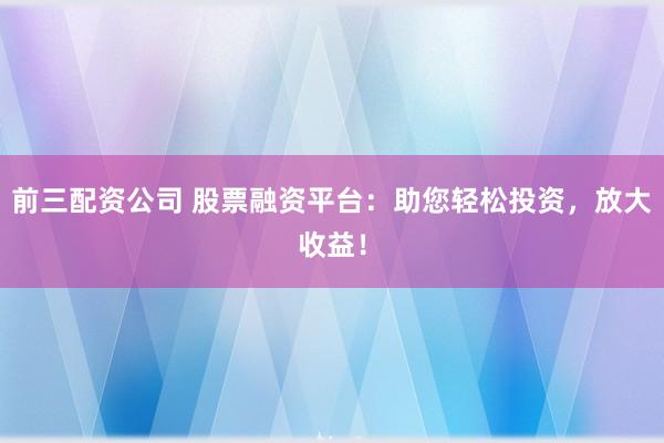 前三配资公司 股票融资平台：助您轻松投资，放大收益！