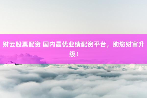 财云股票配资 国内最优业绩配资平台，助您财富升级！