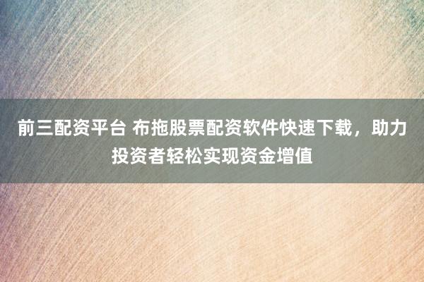 前三配资平台 布拖股票配资软件快速下载，助力投资者轻松实现资金增值