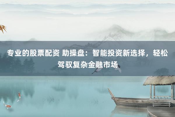 专业的股票配资 助操盘：智能投资新选择，轻松驾驭复杂金融市场