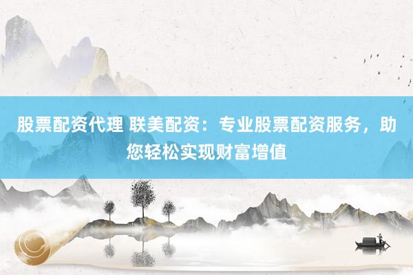 股票配资代理 联美配资：专业股票配资服务，助您轻松实现财富增值