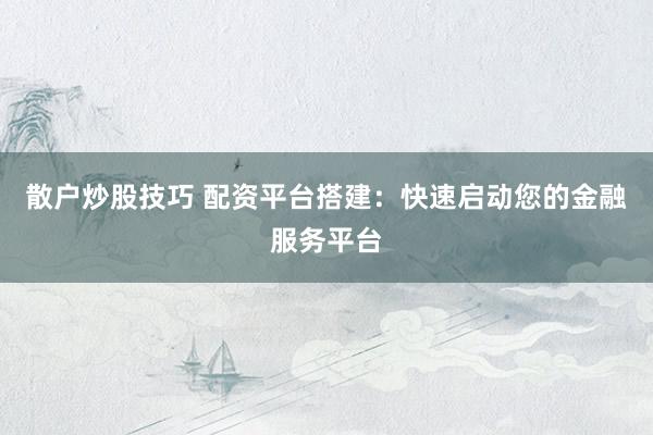 散户炒股技巧 配资平台搭建：快速启动您的金融服务平台