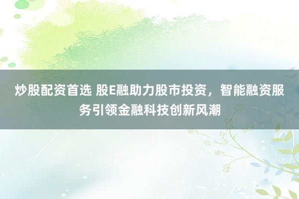 炒股配资首选 股E融助力股市投资，智能融资服务引领金融科技创新风潮