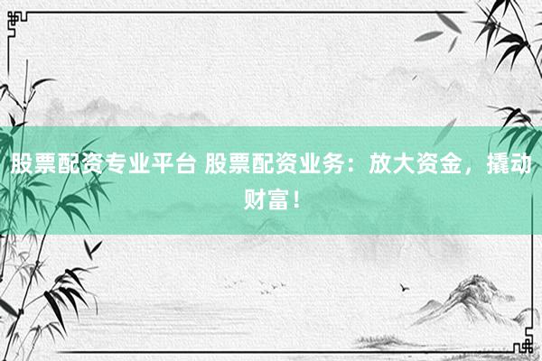 股票配资专业平台 股票配资业务：放大资金，撬动财富！