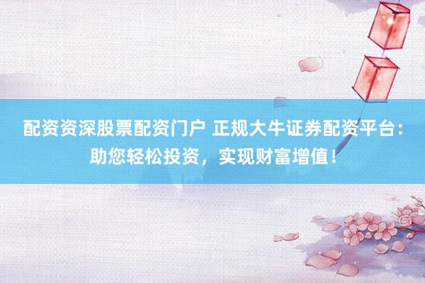 配资资深股票配资门户 正规大牛证券配资平台：助您轻松投资，实现财富增值！
