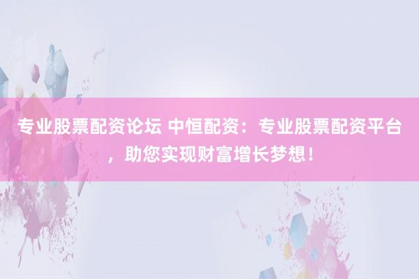 专业股票配资论坛 中恒配资：专业股票配资平台，助您实现财富增长梦想！