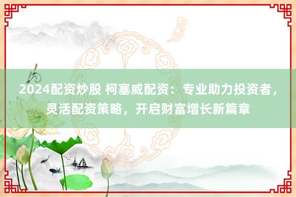 2024配资炒股 柯塞威配资：专业助力投资者，灵活配资策略，开启财富增长新篇章