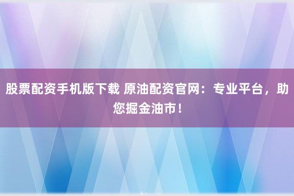 股票配资手机版下载 原油配资官网：专业平台，助您掘金油市！