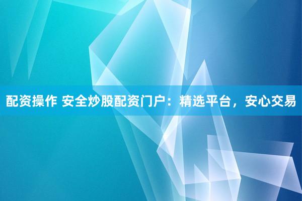 配资操作 安全炒股配资门户：精选平台，安心交易