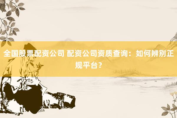 全国股票配资公司 配资公司资质查询：如何辨别正规平台？