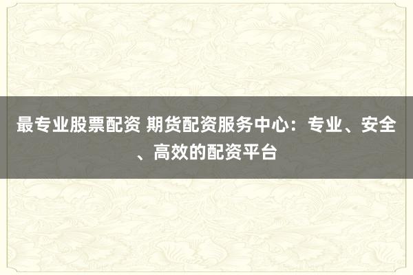最专业股票配资 期货配资服务中心：专业、安全、高效的配资平台
