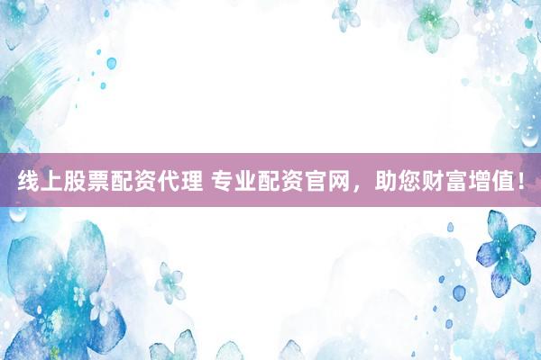 线上股票配资代理 专业配资官网，助您财富增值！