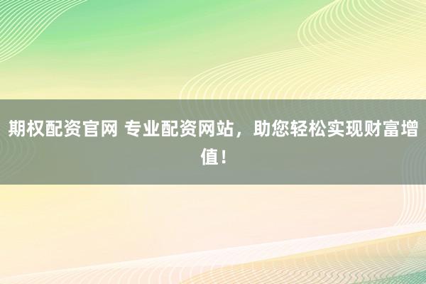期权配资官网 专业配资网站，助您轻松实现财富增值！