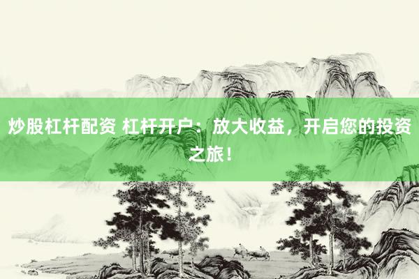 炒股杠杆配资 杠杆开户：放大收益，开启您的投资之旅！
