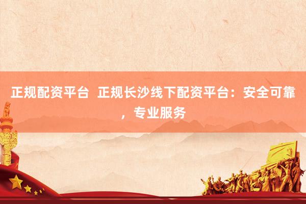 正规配资平台  正规长沙线下配资平台：安全可靠，专业服务